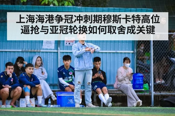 上海海港争冠冲刺期穆斯卡特高位逼抢与亚冠轮换如何取舍成关键